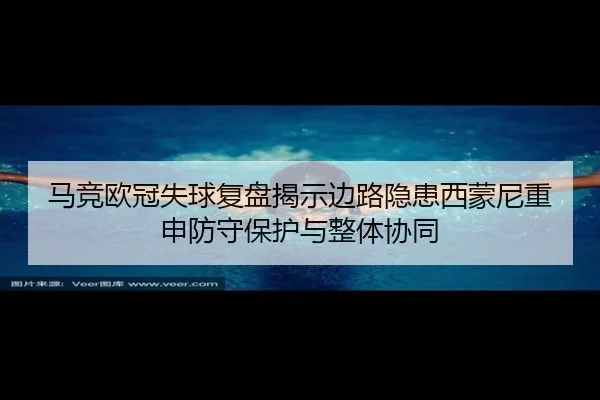 马竞欧冠失球复盘揭示边路隐患西蒙尼重申防守保护与整体协同
